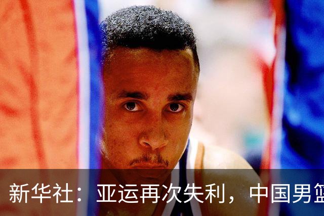 新华社：亚运再次失利，中国男篮差距何在